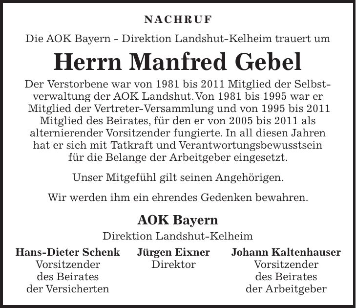 NACHRUF Die AOK Bayern - Direktion Landshut-Kelheim trauert um Herrn Manfred Gebel Der Verstorbene war von 1981 bis 2011 Mitglied der Selbst- verwaltung der AOK Landshut. Von 1981 bis 1995 war er Mitglied der Vertreter-Versammlung und von 1995 bis 2011 Mitglied des Beirates, für den er von 2005 bis 2011 als alternierender Vorsitzender fungierte. In all diesen Jahren hat er sich mit Tatkraft und Verantwortungsbewusstsein für die Belange der Arbeitgeber eingesetzt. Unser Mitgefühl gilt seinen Angehörigen. Wir werden ihm ein ehrendes Gedenken bewahren. AOK Bayern Direktion Landshut-Kelheim Hans-Dieter Schenk Jürgen Eixner Johann Kaltenhauser Vorsitzender Direktor Vorsitzender des Beirates des Beirates der Versicherten der Arbeitgeber