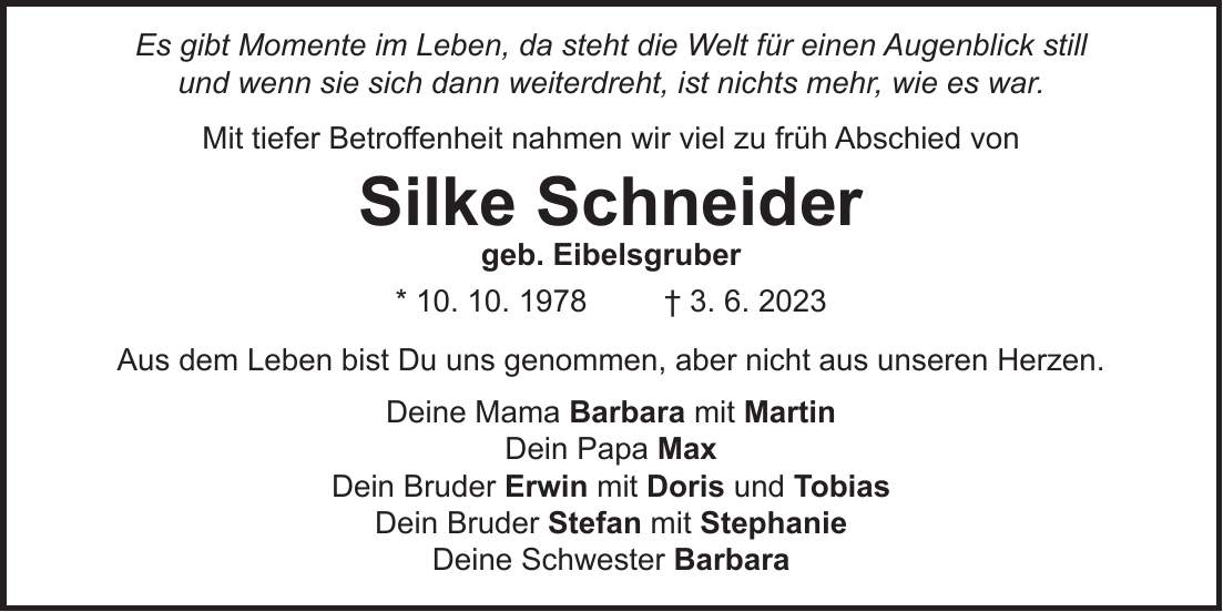 Es gibt Momente im Leben, da steht die Welt für einen Augenblick still und wenn sie sich dann weiterdreht, ist nichts mehr, wie es war. Mit tiefer Betroffenheit nahmen wir viel zu früh Abschied von Silke Schneider geb. Eibelsgruber * 10. 10. 1978 + 3. 6. 2023 Aus dem Leben bist Du uns genommen, aber nicht aus unseren Herzen. Deine Mama Barbara mit Martin Dein Papa Max Dein Bruder Erwin mit Doris und Tobias Dein Bruder Stefan mit Stephanie Deine Schwester Barbara