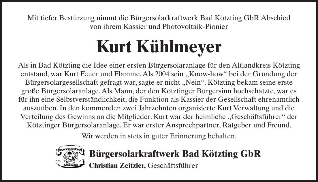 Mit tiefer Bestürzung nimmt die Bürgersolarkraftwerk Bad Kötzting GbR ­Abschied von ihrem Kassier und Photovoltaik-Pionier Kurt Kühlmeyer Als in Bad Kötzting die Idee einer ersten Bürgersolaranlage für den Altlandkreis Kötzting entstand, war Kurt Feuer und Flamme. Als 2004 sein 'Know-how' bei der Gründung der Bürgersolargesellschaft gefragt war, sagte er nicht 'Nein'. Kötzting bekam seine erste große Bürgersolaranlage. Als Mann, der den Kötztinger Bürgersinn hochschätzte, war es für ihn eine Selbstverständlichkeit, die Funktion als Kassier der Gesellschaft ehrenamtlich auszuüben. In den kommenden zwei Jahrzehnten organisierte Kurt Verwaltung und die Verteilung des Gewinns an die Mitglieder. Kurt war der heimliche 'Geschäftsführer' der Kötztinger Bürgersolaranlage. Er war erster Ansprechpartner, Ratgeber und Freund. Wir werden in stets in guter Erinnerung behalten. Bürgersolarkraftwerk Bad Kötzting GbR Christian Zeitzler, Geschäftsführer