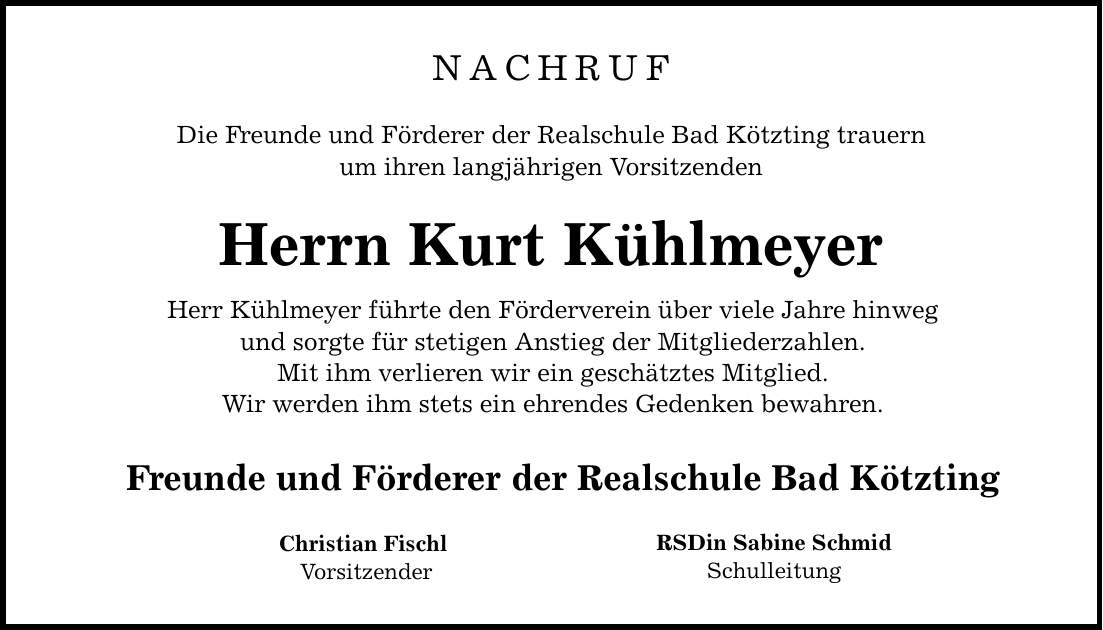 NACHRUF Die Freunde und Förderer der Realschule Bad Kötzting trauern um ihren langjährigen Vorsitzenden Herrn Kurt Kühlmeyer Herr Kühlmeyer führte den Förderverein über viele Jahre hinweg und sorgte für stetigen Anstieg der Mitgliederzahlen. Mit ihm verlieren wir ein geschätztes Mitglied. Wir werden ihm stets ein ehrendes Gedenken bewahren. Freunde und Förderer der Realschule Bad Kötzting Christian Fischl Vorsitzender RSDin Sabine Schmid Schulleitung