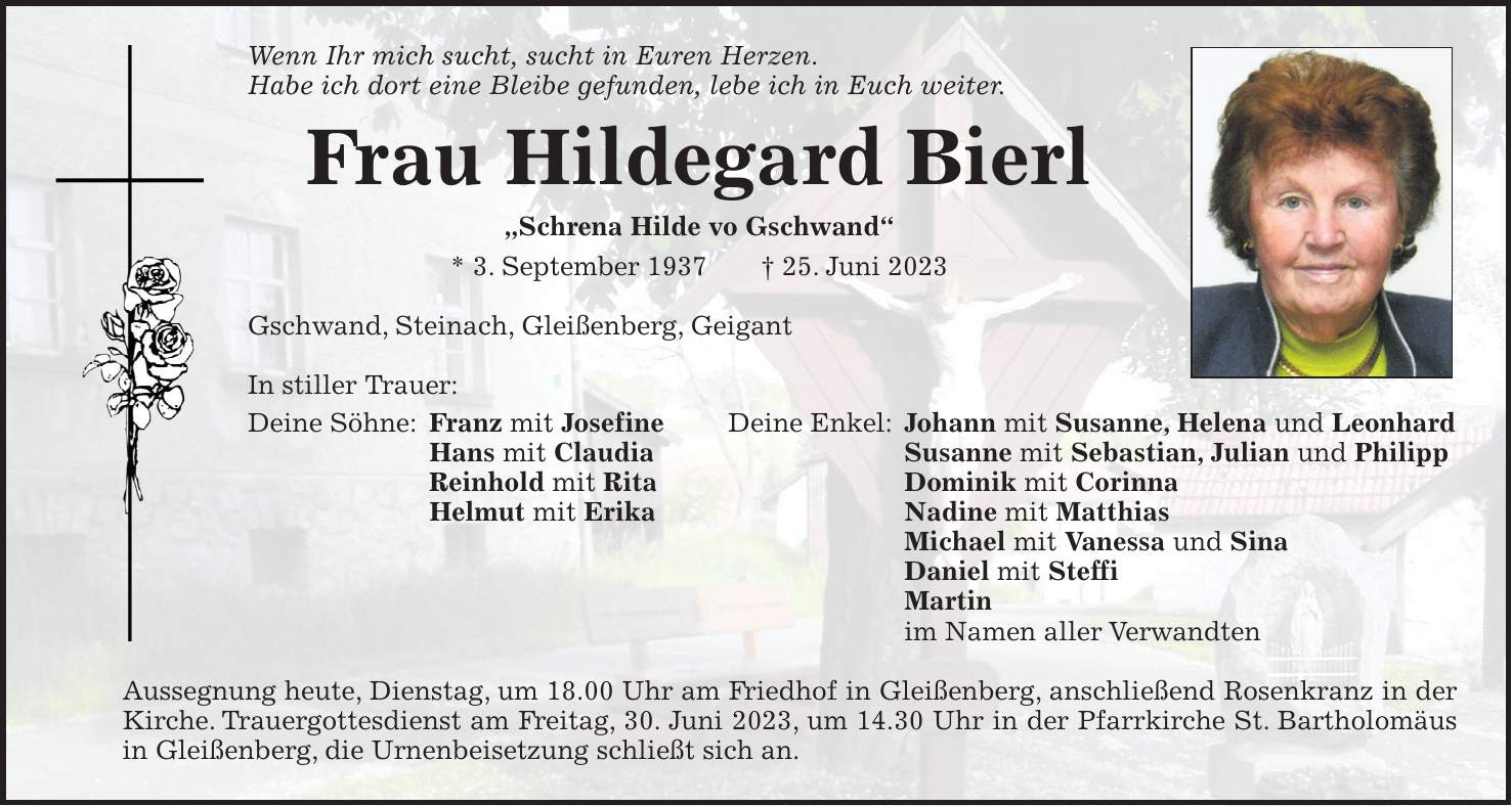 Wenn Ihr mich sucht, sucht in Euren Herzen. Habe ich dort eine Bleibe gefunden, lebe ich in Euch weiter. Frau Hildegard Bierl 'Schrena Hilde vo Gschwand' * 3. September 1937 + 25. Juni 2023 Gschwand, Steinach, Gleißenberg, Geigant In stiller Trauer: Deine Söhne: Franz mit Josefine Deine Enkel: Johann mit Susanne, Helena und Leonhard Hans mit Claudia Susanne mit Sebastian, Julian und Philipp Reinhold mit Rita Dominik mit Corinna Helmut mit Erika Nadine mit Matthias Michael mit Vanessa und Sina Daniel mit Steffi Martin im Namen aller Verwandten Aussegnung heute, Dienstag, um 18.00 Uhr am Friedhof in Gleißenberg, anschließend Rosenkranz in der Kirche. Trauergottesdienst am Freitag, 30. Juni 2023, um 14.30 Uhr in der Pfarrkirche St. Bartholomäus in Gleißenberg, die Urnenbeisetzung schließt sich an.