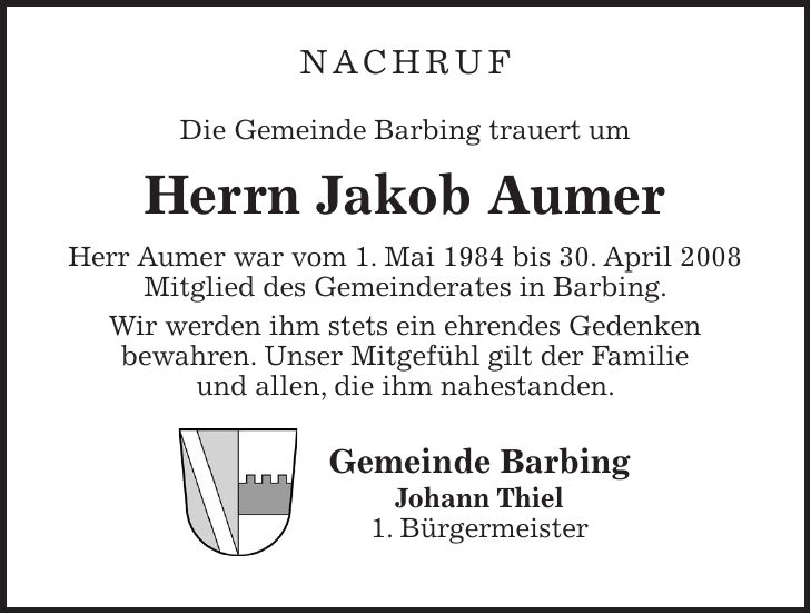 Nachruf Die Gemeinde Barbing trauert um Herrn Jakob Aumer Herr Aumer war vom 1. Mai 1984 bis 30. April 2008 Mitglied des Gemeinderates in Barbing. Wir werden ihm stets ein ehrendes Gedenken bewahren. Unser Mitgefühl gilt der Familie und allen, die ihm nahestanden. Gemeinde Barbing Johann Thiel 1. Bürgermeister
