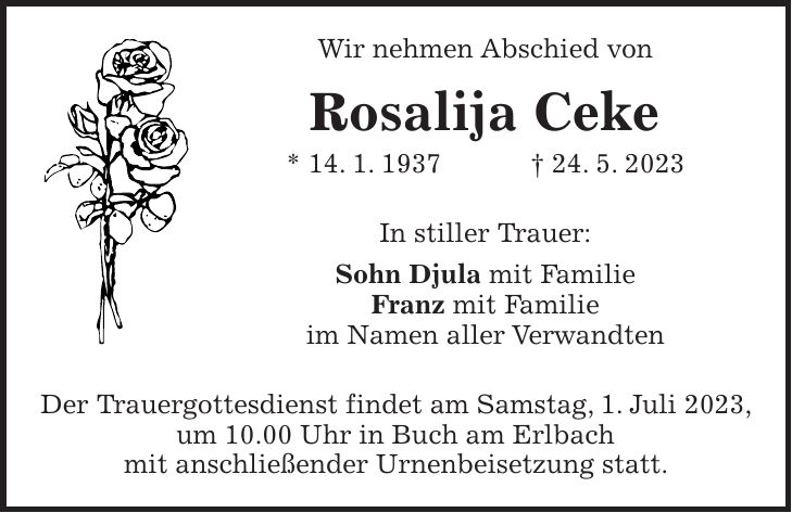 Wir nehmen Abschied von Rosalija Ceke * 14. 1. 1937 + 24. 5. 2023 In stiller Trauer: Sohn Djula mit Familie Franz mit Familie im Namen aller Verwandten Der Trauergottesdienst findet am Samstag, 1. Juli 2023, um 10.00 Uhr in Buch am Erlbach mit anschließender Urnenbeisetzung statt.