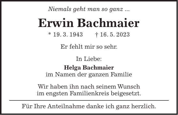 Niemals geht man so ganz ... Erwin Bachmaier * 19. 3. 1943 + 16. 5. 2023 Er fehlt mir so sehr. In Liebe: Helga Bachmaier im Namen der ganzen Familie Wir haben ihn nach seinem Wunsch im engsten Familienkreis beigesetzt. Für Ihre Anteilnahme danke ich ganz herzlich.