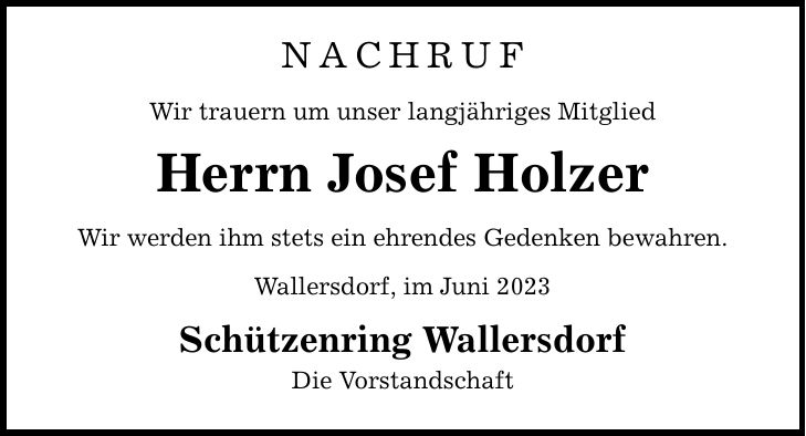 NACHRUF Wir trauern um unser langjähriges Mitglied Herrn Josef Holzer Wir werden ihm stets ein ehrendes Gedenken bewahren. Wallersdorf, im Juni 2023 Schützenring Wallersdorf Die Vorstandschaft