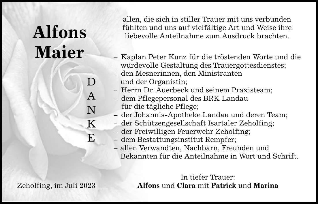 Alfons Maier Zeholfing, im Juli 2023 D A N K E allen, die sich in stiller Trauer mit uns verbunden fühlten und uns auf vielfältige Art und Weise ihre liebevolle Anteilnahme zum Ausdruck brachten. Kaplan Peter Kunz für die tröstenden Worte und die würdevolle Gestaltung des Trauergottesdienstes; den Mesnerinnen, den Ministranten und der Organistin;  Herrn Dr. Auerbeck und seinem Praxisteam;  dem Pflegepersonal des BRK Landau für die tägliche Pflege;  der Johannis-Apotheke Landau und deren Team;  der Schützengesellschaft Isartaler Zeholfing;  der Freiwilligen Feuerwehr Zeholfing; dem Bestattungsinstitut Rempfer;  allen Verwandten, Nachbarn, Freunden und Bekannten für die Anteilnahme in Wort und Schrift. In tiefer Trauer: Alfons und Clara mit Patrick und Marina