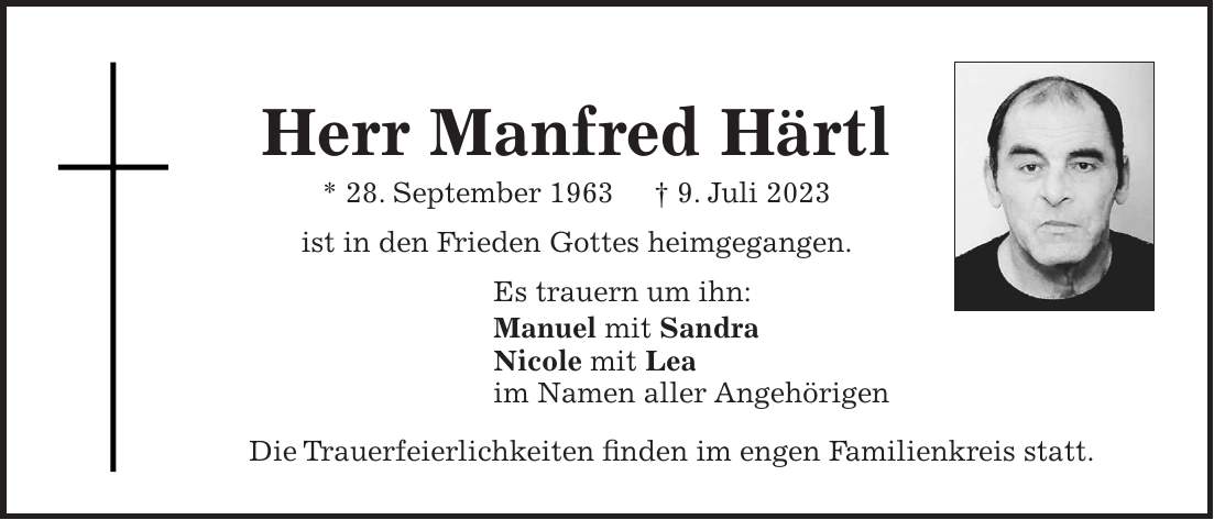Herr Manfred Härtl * 28. September 1963 + 9. Juli 2023 ist in den Frieden Gottes heimgegangen. Es trauern um ihn: Manuel mit Sandra Nicole mit Lea im Namen aller Angehörigen Die Trauerfeierlichkeiten finden im engen Familienkreis statt.