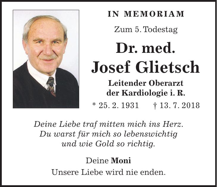 in memoriam Zum 5. Todestag Dr. med. Josef Glietsch Leitender Oberarzt der Kardiologie i. R. * 25. 2. 1931 + 13. 7. 2018 Deine Liebe traf mitten mich ins Herz. Du warst für mich so lebenswichtig und wie Gold so richtig. Deine Moni Unsere Liebe wird nie enden.
