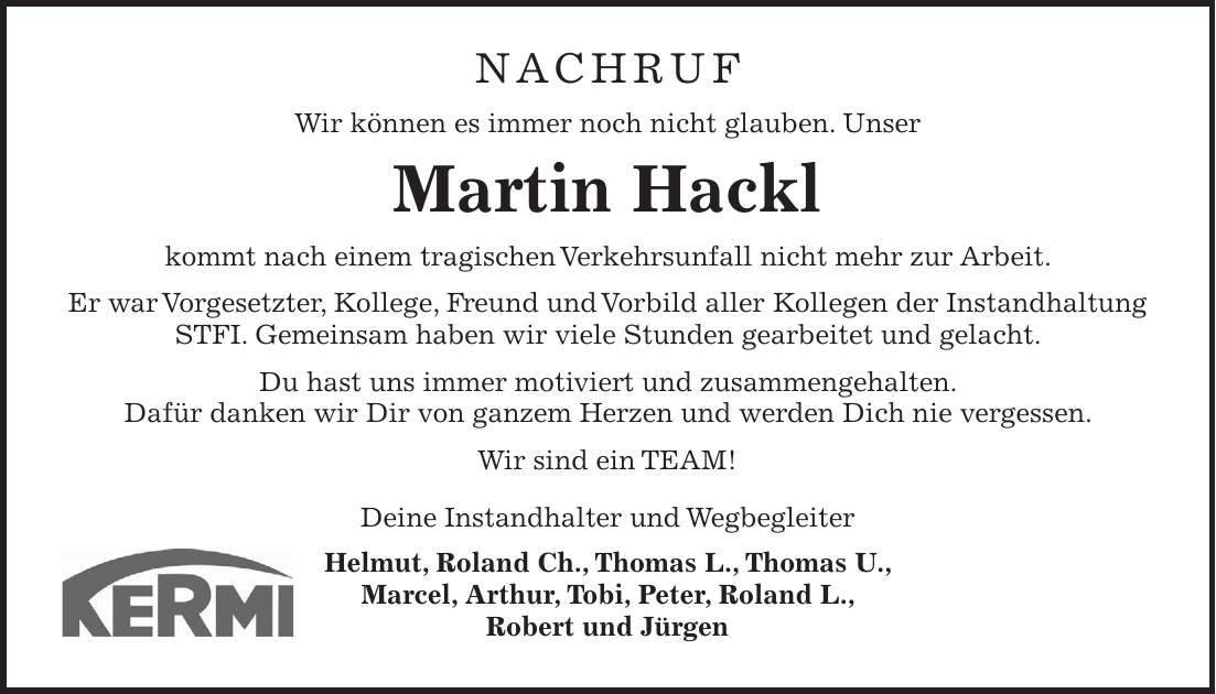 NACHRUF Wir können es immer noch nicht glauben. Unser Martin Hackl kommt nach einem tragischen Verkehrsunfall nicht mehr zur Arbeit. Er war Vorgesetzter, Kollege, Freund und Vorbild aller Kollegen der Instandhaltung STFI. Gemeinsam haben wir viele Stunden gearbeitet und gelacht. Du hast uns immer motiviert und zusammengehalten. Dafür danken wir Dir von ganzem Herzen und werden Dich nie vergessen. Wir sind ein TEAM! Deine Instandhalter und Wegbegleiter Helmut, Roland Ch., Thomas L., Thomas U., Marcel, Arthur, Tobi, Peter, Roland L., Robert und Jürgen