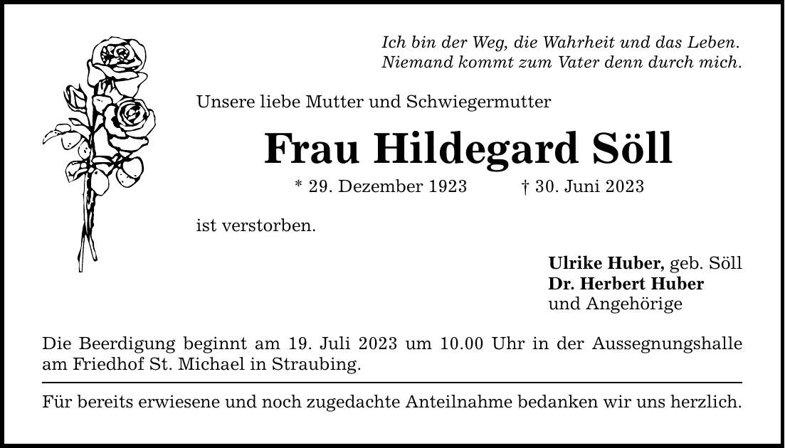 Ich bin der Weg, die Wahrheit und das Leben. Niemand kommt zum Vater denn durch mich. Unsere liebe Mutter und Schwiegermutter Frau Hildegard Söll * 29. Dezember ***. Juni 2023 ist verstorben. Die Beerdigung beginnt am 19. Juli 2023 um 10.00 Uhr in der Aussegnungshalle am Friedhof St. Michael in Straubing. Für bereits erwiesene und noch zugedachte Anteilnahme bedanken wir uns herzlich. Ulrike Huber, geb. Söll Dr. Herbert Huber und Angehörige