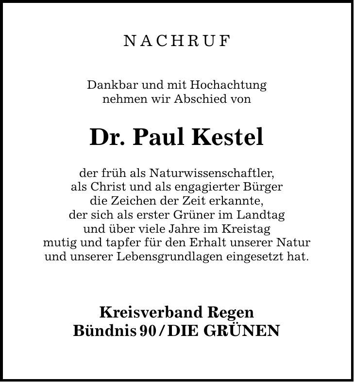 NACHRUF Dankbar und mit Hochachtung nehmen wir Abschied von Dr. Paul Kestel der früh als Naturwissenschaftler, als Christ und als engagierter Bürger die Zeichen der Zeit erkannte, der sich als erster Grüner im Landtag und über viele Jahre im Kreistag mutig und tapfer für den Erhalt unserer Natur und unserer Lebensgrundlagen eingesetzt hat. Kreisverband Regen Bündnis90/DIE GRÜNEN