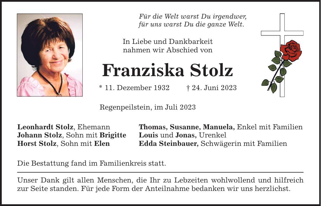 Für die Welt warst Du irgendwer, für uns warst Du die ganze Welt. In Liebe und Dankbarkeit nahmen wir Abschied von Franziska Stolz * 11. Dezember ***. Juni 2023 Regenpeilstein, im Juli 2023 Leonhardt Stolz, Ehemann Thomas, Susanne, Manuela, Enkel mit Familien Johann Stolz, Sohn mit Brigitte Louis und Jonas, Urenkel Horst Stolz, Sohn mit Elen Edda Steinbauer, Schwägerin mit Familien Die Bestattung fand im Familienkreis statt. Unser Dank gilt allen Menschen, die Ihr zu Lebzeiten wohlwollend und hilfreich zur Seite standen. Für jede Form der Anteilnahme bedanken wir uns herzlichst.