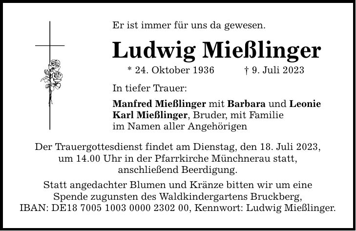 Er ist immer für uns da gewesen. Ludwig Mießlinger * 24. Oktober 1936 9. Juli 2023 In tiefer Trauer: Manfred Mießlinger mit Barbara und Leonie Karl Mießlinger, Bruder, mit Familie im Namen aller Angehörigen Der Trauergottesdienst findet am Dienstag, den 18. Juli 2023, um 14.00 Uhr in der Pfarrkirche Münchnerau statt, anschließend Beerdigung. Statt angedachter Blumen und Kränze bitten wir um eine Spende zugunsten des Waldkindergartens Bruckberg, IBAN: DE***, Kennwort: Ludwig Mießlinger.