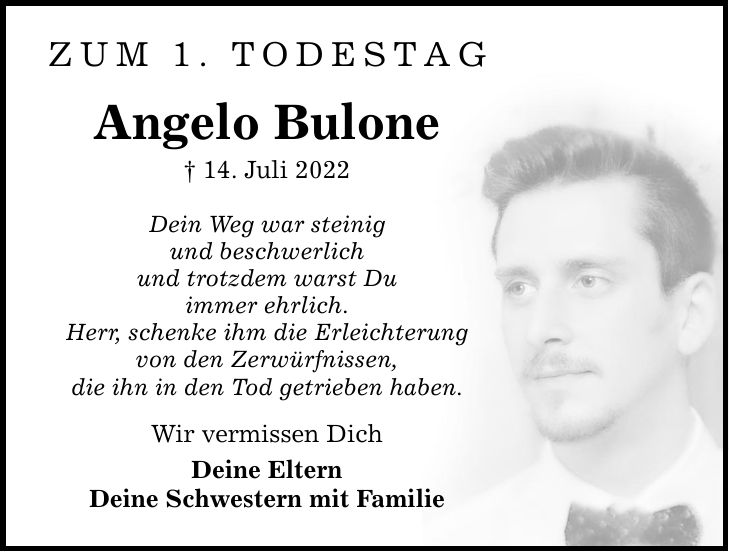 Zum 1. Todestag Angelo Bulone  14. Juli 2022 Dein Weg war steinig und beschwerlich und trotzdem warst Du immer ehrlich. Herr, schenke ihm die Erleichterung von den Zerwürfnissen, die ihn in den Tod getrieben haben. Wir vermissen Dich Deine Eltern Deine Schwestern mit Familie