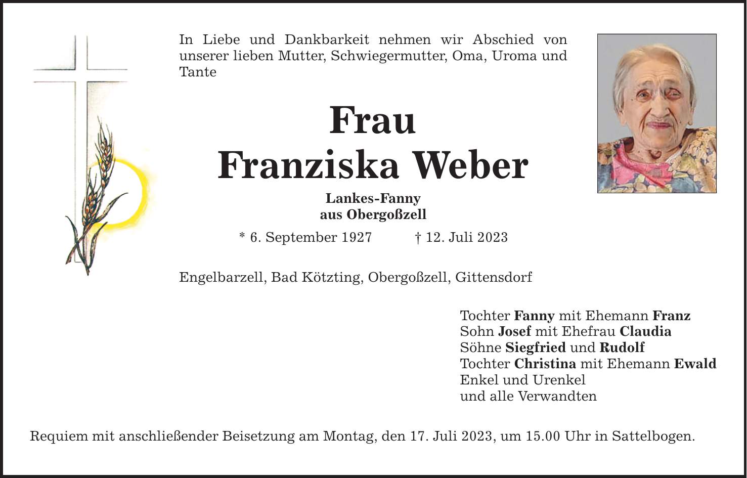 In Liebe und Dankbarkeit nehmen wir Abschied von ­unserer lieben Mutter, Schwiegermutter, Oma, Uroma und Tante Frau Franziska Weber Lankes-Fanny aus Obergoßzell * 6. September ***. Juli 2023 Engelbarzell, Bad Kötzting, Obergoßzell, Gittensdorf Requiem mit anschließender Beisetzung am Montag, den 17. Juli 2023, um 15.00 Uhr in Sattelbogen. Tochter Fanny mit Ehemann Franz Sohn Josef mit Ehefrau Claudia Söhne Siegfried und Rudolf Tochter Christina mit Ehemann Ewald Enkel und Urenkel und alle Verwandten