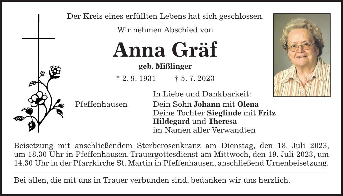 Der Kreis eines erfüllten Lebens hat sich geschlossen. Wir nehmen Abschied von Anna Gräf geb. Mißlinger * 2. 9. 1931 + 5. 7. 2023 In Liebe und Dankbarkeit: Pfeffenhausen Dein Sohn Johann mit Olena Deine Tochter Sieglinde mit Fritz Hildegard und Theresa im Namen aller Verwandten Beisetzung mit anschließendem Sterberosenkranz am Dienstag, den 18. Juli 2023, um 18.30 Uhr in Pfeffenhausen. Trauergottesdienst am Mittwoch, den 19. Juli 2023, um 14.30 Uhr in der Pfarrkirche St. Martin in Pfeffenhausen, anschließend Urnenbeisetzung. Bei allen, die mit uns in Trauer verbunden sind, bedanken wir uns herzlich.