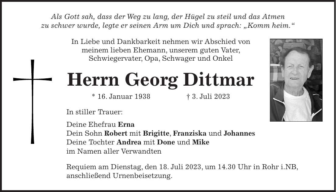 Als Gott sah, dass der Weg zu lang, der Hügel zu steil und das Atmen zu schwer wurde, legte er seinen Arm um Dich und sprach: 'Komm heim.'In Liebe und Dankbarkeit nehmen wir Abschied von meinem lieben Ehemann, unserem guten Vater, Schwiegervater, Opa, Schwager und Onkel Herrn Georg Dittmar * 16. Januar 1938 + 3. Juli 2023In stiller Trauer: Deine Ehefrau Erna Dein Sohn Robert mit Brigitte, Franziska und Johannes Deine Tochter Andrea mit Done und Mike im Namen aller VerwandtenRequiem am Dienstag, den 18. Juli 2023, um 14.30 Uhr in Rohr i.NB, anschließend Urnenbeisetzung.