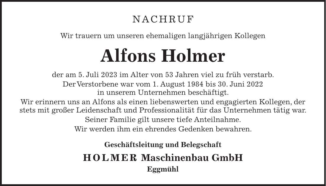 NACHRUF Wir trauern um unseren ehemaligen langjährigen Kollegen Alfons Holmer der am 5. Juli 2023 im Alter von 53 Jahren viel zu früh verstarb. Der Verstorbene war vom 1. August 1984 bis 30. Juni 2022 in unserem Unternehmen beschäftigt. Wir erinnern uns an Alfons als einen liebenswerten und engagierten Kollegen, der stets mit großer Leidenschaft und Professionalität für das Unternehmen tätig war. Seiner Familie gilt unsere tiefe Anteilnahme. Wir werden ihm ein ehrendes Gedenken bewahren. Geschäftsleitung und Belegschaft HOLMER Maschinenbau GmbH Eggmühl