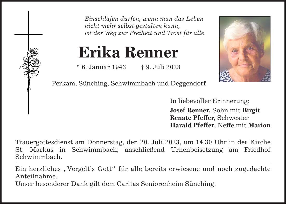 Einschlafen dürfen, wenn man das Leben nicht mehr selbst gestalten kann, ist der Weg zur Freiheit und Trost für alle. Erika Renner * 6. Januar 1943  9. Juli 2023 Perkam, Sünching, Schwimmbach und Deggendorf Trauergottesdienst am Donnerstag, den 20. Juli 2023, um 14.30 Uhr in der Kirche St. Markus in Schwimmbach; anschließend Urnenbeisetzung am Friedhof Schwimmbach. Ein herzliches Vergelts Gott für alle bereits erwiesene und noch zugedachte Anteilnahme. Unser besonderer Dank gilt dem Caritas Seniorenheim Sünching. In liebevoller Erinnerung: Josef Renner, Sohn mit Birgit Renate Pfeffer, Schwester Harald Pfeffer, Neffe mit Marion