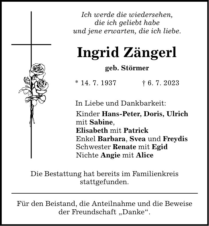 Ich werde die wiedersehen, die ich geliebt habe und jene erwarten, die ich liebe. Ingrid Zängerl geb. Störmer * 14. 7. 1937   6. 7. 2023 In Liebe und Dankbarkeit: Kinder Hans-Peter, Doris, Ulrich mit Sabine, Elisabeth mit Patrick Enkel Barbara, Svea und Freydis Schwester Renate mit Egid Nichte Angie mit Alice Die Bestattung hat bereits im Familienkreis stattgefunden. Für den Beistand, die Anteilnahme und die Beweise der Freundschaft Danke.