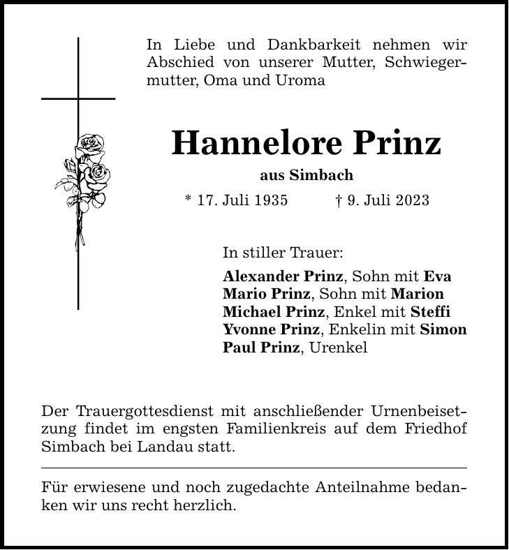 In Liebe und Dankbarkeit nehmen wir ­Abschied von unserer Mutter, Schwiegermutter, Oma und Uroma Hannelore Prinz aus Simbach * 17. Juli 1935 9. Juli 2023 In stiller Trauer: Alexander Prinz, Sohn mit Eva Mario Prinz, Sohn mit Marion Michael Prinz, Enkel mit Steffi Yvonne Prinz, Enkelin mit Simon Paul Prinz, Urenkel Der Trauergottesdienst mit anschließender Urnenbeisetzung findet im engsten Familienkreis auf dem Friedhof Simbach bei Landau statt. Für erwiesene und noch zugedachte Anteilnahme bedanken wir uns recht herzlich.