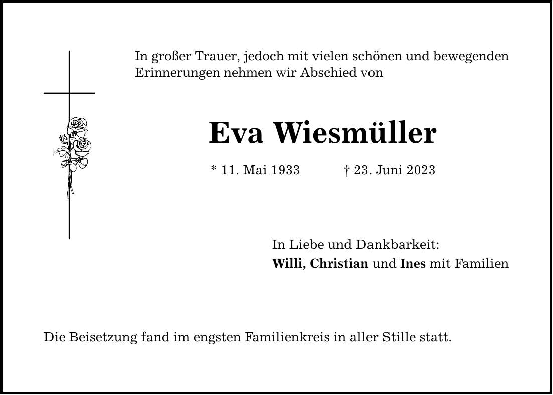 In großer Trauer, jedoch mit vielen schönen und bewegenden ­Erinnerungen nehmen wir Abschied von Eva Wiesmüller * 11. Mai ***. Juni 2023 In Liebe und Dankbarkeit: Willi, Christian und Ines mit Familien Die Beisetzung fand im engsten Familienkreis in aller Stille statt.