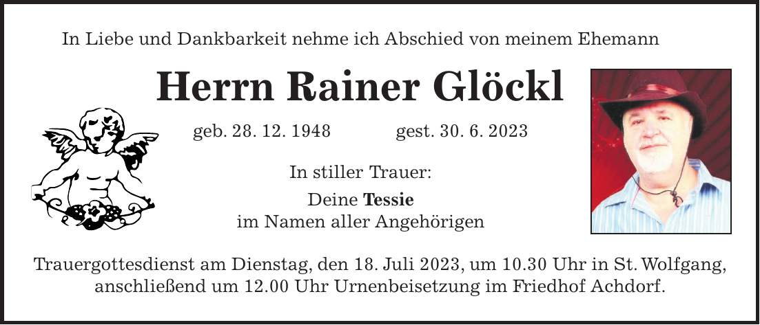 In Liebe und Dankbarkeit nehme ich Abschied von meinem Ehemann Herrn Rainer Glöckl geb. 28. 12. 1948 gest. 30. 6. 2023 In stiller Trauer: Deine Tessie im Namen aller Angehörigen Trauergottesdienst am Dienstag, den 18. Juli 2023, um 10.30 Uhr in St. Wolfgang, anschließend um 12.00 Uhr Urnenbeisetzung im Friedhof Achdorf.