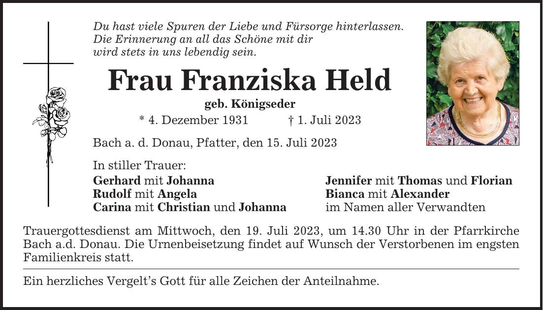 Du hast viele Spuren der Liebe und Fürsorge hinterlassen. Die Erinnerung an all das Schöne mit dir wird stets in uns lebendig sein. Frau Franziska Held geb. Königseder * 4. Dezember 1931  1. Juli 2023 Bach a. d. Donau, Pfatter, den 15. Juli 2023 In stiller Trauer: Gerhard mit Johanna Jennifer mit Thomas und Florian Rudolf mit Angela Bianca mit Alexander Carina mit Christian und Johanna im Namen aller Verwandten Trauergottesdienst am Mittwoch, den 19. Juli 2023, um 14.30 Uhr in der Pfarrkirche Bach a.d. Donau. Die Urnenbeisetzung findet auf Wunsch der Verstorbenen im ­engsten Familienkreis statt. Ein herzliches Vergelts Gott für alle Zeichen der Anteilnahme.