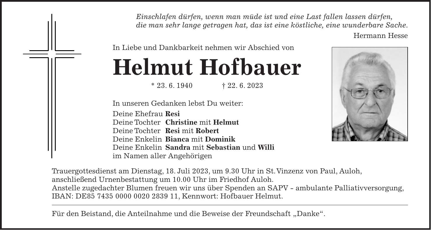 In unseren Gedanken lebst Du weiter: Deine Ehefrau Resi Deine Tochter Christine mit Helmut Deine Tochter Resi mit Robert Deine Enkelin Bianca mit Dominik Deine Enkelin Sandra mit Sebastian und Willi im Namen aller AngehörigenEinschlafen dürfen, wenn man müde ist und eine Last fallen lassen dürfen, die man sehr lange getragen hat, das ist eine köstliche, eine wunderbare Sache. Hermann HesseIn Liebe und Dankbarkeit nehmen wir Abschied vonHelmut Hofbauer * 23. 6. 1940 + 22. 6. 2023Trauergottesdienst am Dienstag, 18. Juli 2023, um 9.30 Uhr in St. Vinzenz von Paul, Auloh, anschließend Urnenbestattung um 10.00 Uhr im Friedhof Auloh. Anstelle zugedachter Blumen freuen wir uns über Spenden an SAPV - ambulante Palliativversorgung, IBAN: DE***, Kennwort: Hofbauer Helmut.Für den Beistand, die Anteilnahme und die Beweise der Freundschaft 'Danke'.