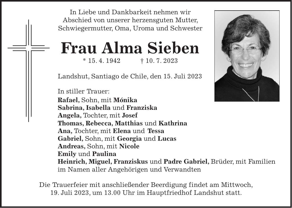 In Liebe und Dankbarkeit nehmen wir Abschied von unserer herzensguten Mutter, Schwiegermutter, Oma, Uroma und Schwester Frau Alma Sieben * 15. 4. 1942 + 10. 7. 2023 Landshut, Santiago de Chile, den 15. Juli 2023 In stiller Trauer: Rafael, Sohn, mit Mónika Sabrina, Isabella und Franziska Angela, Tochter, mit Josef Thomas, Rebecca, Matthias und Kathrina Ana, Tochter, mit Elena und Tessa Gabriel, Sohn, mit Georgia und Lucas Andreas, Sohn, mit Nicole Emily und Paulina Heinrich, Miguel, Franziskus und Padre Gabriel, Brüder, mit Familien im Namen aller Angehörigen und Verwandten Die Trauerfeier mit anschließender Beerdigung findet am Mittwoch, 19. Juli 2023, um 13.00 Uhr im Hauptfriedhof Landshut statt.