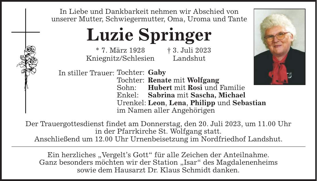 In Liebe und Dankbarkeit nehmen wir Abschied von unserer Mutter, Schwiegermutter, Oma, Uroma und Tante Luzie Springer * 7. März 1928  3. Juli 2023 Kniegnitz/Schlesien Landshut In stiller Trauer: Tochter: Gaby Tochter: Renate mit Wolfgang Sohn: Hubert mit Rosi und Familie Enkel: Sabrina mit Sascha, Michael Urenkel: Leon, Lena, Philipp und Sebastian im Namen aller Angehörigen Der Trauergottesdienst findet am Donnerstag, den 20. Juli 2023, um 11.00 Uhr in der Pfarrkirche St. Wolfgang statt. Anschließend um 12.00 Uhr Urnenbeisetzung im Nordfriedhof Landshut. Ein herzliches Vergelts Gott für alle Zeichen der Anteilnahme. Ganz besonders möchten wir der Station Isar des Magdalenenheims sowie dem Hausarzt Dr. Klaus Schmidt danken.