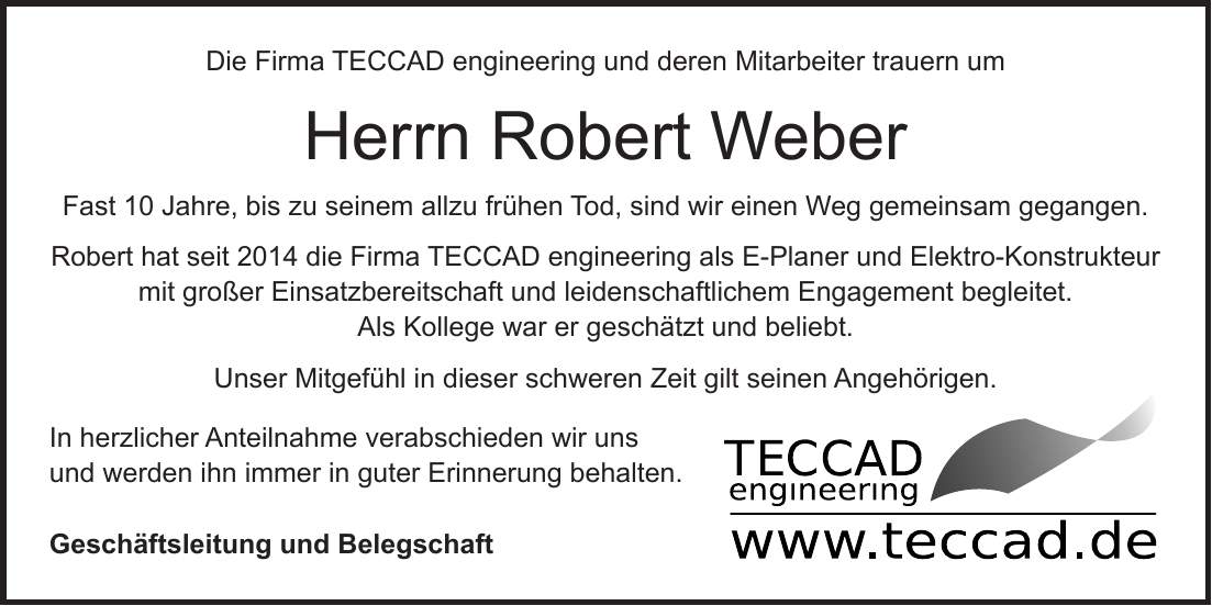 Die Firma TECCAD engineering und deren Mitarbeiter trauern um Herrn Robert Weber Fast 10 Jahre, bis zu seinem allzu frühen Tod, sind wir einen Weg gemeinsam gegangen. Robert hat seit 2014 die Firma TECCAD engineering als E-Planer und Elektro-Konstrukteur mit großer Einsatzbereitschaft und leidenschaftlichem Engagement begleitet. Als Kollege war er geschätzt und beliebt. Unser Mitgefühl in dieser schweren Zeit gilt seinen Angehörigen. In herzlicher Anteilnahme verabschieden wir uns und werden ihn immer in guter Erinnerung behalten. Geschäftsleitung und Belegschaft