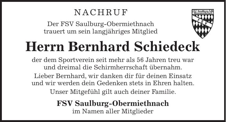 NAchruf Der FSV Saulburg-Obermiethnach trauert um sein langjähriges Mitglied Herrn Bernhard Schiedeck der dem Sportverein seit mehr als 56 Jahren treu war und dreimal die Schirmherrschaft übernahm. Lieber Bernhard, wir danken dir für deinen Einsatz und wir werden dein Gedenken stets in Ehren halten. Unser Mitgefühl gilt auch deiner Familie. FSV Saulburg-Obermiethnach im Namen aller Mitglieder