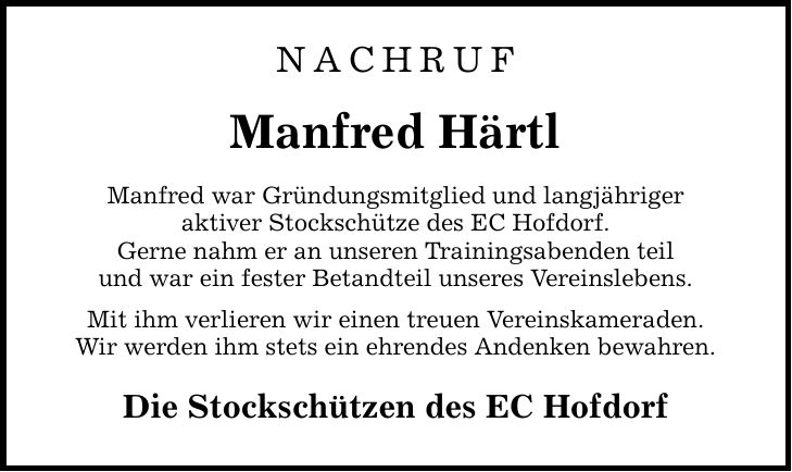 nachruf Manfred Härtl Manfred war Gründungsmitglied und langjähriger aktiver Stockschütze des EC Hofdorf. Gerne nahm er an unseren Trainingsabenden teil und war ein fester Betandteil unseres Vereinslebens. Mit ihm verlieren wir einen treuen Vereinskameraden. Wir werden ihm stets ein ehrendes Andenken bewahren. Die Stockschützen des EC Hofdorf