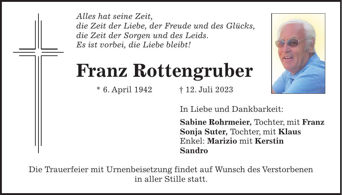 Alles hat seine Zeit, die Zeit der Liebe, der Freude und des Glücks, die Zeit der Sorgen und des Leids. Es ist vorbei, die Liebe bleibt! Franz Rottengruber * 6. April 1942 + 12. Juli 2023 In Liebe und Dankbarkeit: Sabine Rohrmeier, Tochter, mit Franz Sonja Suter, Tochter, mit Klaus Enkel: Marizio mit Kerstin Sandro Die Trauerfeier mit Urnenbeisetzung findet auf Wunsch des Verstorbenen in aller Stille statt.