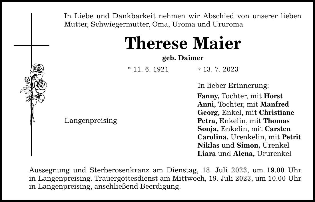 In Liebe und Dankbarkeit nehmen wir Abschied von unserer lieben Mutter, Schwiegermutter, Oma, Uroma und Ururoma Therese Maier geb. Daimer * 11. 6. ***. 7. 2023 Langenpreising Aussegnung und Sterberosenkranz am Dienstag, 18. Juli 2023, um 19.00 Uhr in Langenpreising. Trauergottesdienst am Mittwoch, 19. Juli 2023, um 10.00 Uhr in Langenpreising, anschließend Beerdigung. In lieber Erinnerung: Fanny, Tochter, mit Horst Anni, Tochter, mit Manfred Georg, Enkel, mit Christiane Petra, Enkelin, mit Thomas Sonja, Enkelin, mit Carsten Carolina, Urenkelin, mit Petrit Niklas und Simon, Urenkel Liara und Alena, Ururenkel