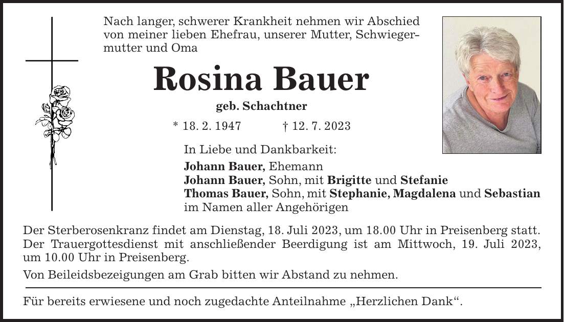 Nach langer, schwerer Krankheit nehmen wir Abschied von meiner lieben Ehefrau, unserer Mutter, Schwiegermutter und Oma Rosina Bauer geb. Schachtner * 18. 2. 1947 + 12. 7. 2023 In Liebe und Dankbarkeit: Johann Bauer, Ehemann Johann Bauer, Sohn, mit Brigitte und Stefanie Thomas Bauer, Sohn, mit Stephanie, Magdalena und Sebastian im Namen aller Angehörigen Der Sterberosenkranz findet am Dienstag, 18. Juli 2023, um 18.00 Uhr in Preisenberg statt. Der Trauergottesdienst mit anschließender Beerdigung ist am Mittwoch, 19. Juli 2023, um 10.00 Uhr in Preisenberg. Von Beileidsbezeigungen am Grab bitten wir Abstand zu nehmen. Für bereits erwiesene und noch zugedachte Anteilnahme 'Herzlichen Dank'.