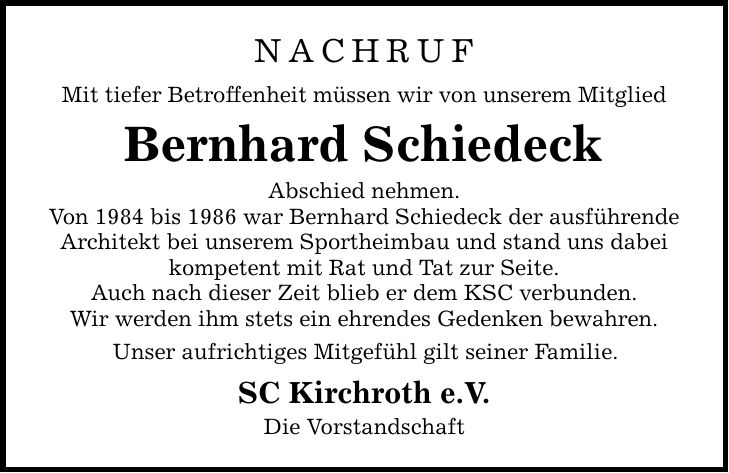 nachruf Mit tiefer Betroffenheit müssen wir von unserem Mitglied Bernhard Schiedeck Abschied nehmen. Von 1984 bis 1986 war Bernhard Schiedeck der ausführende Architekt bei unserem Sportheimbau und stand uns dabei kompetent mit Rat und Tat zur Seite. Auch nach dieser Zeit blieb er dem KSC verbunden. Wir werden ihm stets ein ehrendes Gedenken bewahren. Unser aufrichtiges Mitgefühl gilt seiner Familie. SC Kirchroth e.V. Die Vorstandschaft