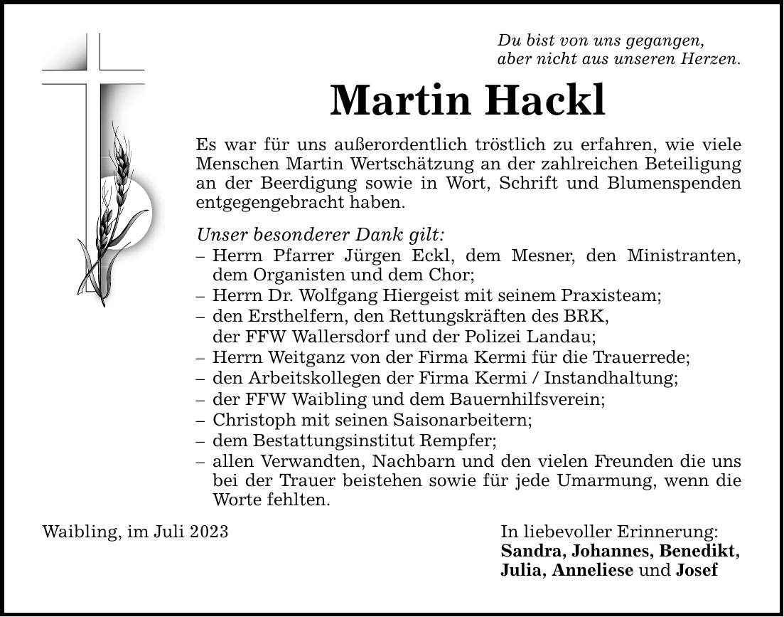 Du bist von uns gegangen, aber nicht aus unseren Herzen. Martin Hackl Es war für uns außerordentlich tröstlich zu erfahren, wie viele Menschen Martin Wertschätzung an der zahlreichen Beteiligung an der Beerdigung sowie in Wort, Schrift und Blumenspenden entgegengebracht haben. Unser besonderer Dank gilt:  Herrn Pfarrer Jürgen Eckl, dem Mesner, den Ministranten, dem Organisten und dem Chor;  Herrn Dr. Wolfgang Hiergeist mit seinem Praxisteam;  den Ersthelfern, den Rettungskräften des BRK, der FFW Wallersdorf und der Polizei Landau;  Herrn Weitganz von der Firma Kermi für die Trauerrede;  den Arbeitskollegen der Firma Kermi / Instandhaltung;  der FFW Waibling und dem Bauernhilfsverein;  Christoph mit seinen Saisonarbeitern;  dem Bestattungsinstitut Rempfer;  allen Verwandten, Nachbarn und den vielen Freunden die uns bei der Trauer beistehen sowie für jede Umarmung, wenn die Worte fehlten. Waibling, im Juli 2023 In liebevoller Erinnerung: Sandra, Johannes, Benedikt, Julia, Anneliese und Josef