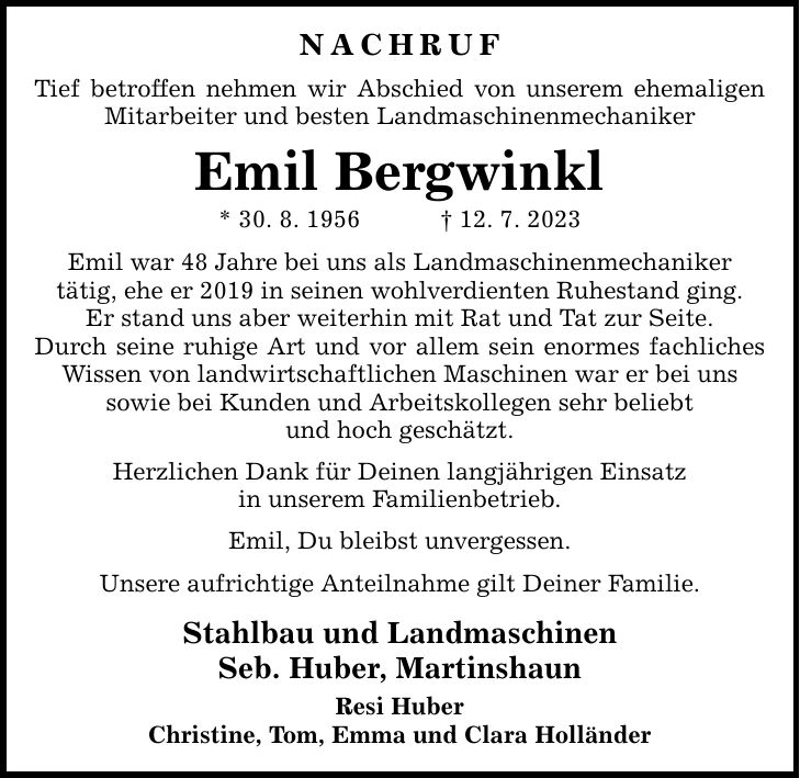 NACHRUF Tief betroffen nehmen wir Abschied von unserem ehemaligen Mitarbeiter und besten Landmaschinenmechaniker Emil Bergwinkl * 30. 8. ***. 7. 2023 Emil war 48 Jahre bei uns als Landmaschinenmechaniker tätig, ehe er 2019 in seinen wohlverdienten Ruhestand ging. Er stand uns aber weiterhin mit Rat und Tat zur Seite. Durch seine ruhige Art und vor allem sein enormes fachliches Wissen von landwirtschaftlichen Maschinen war er bei uns sowie bei Kunden und Arbeitskollegen sehr beliebt und hoch geschätzt. Herzlichen Dank für Deinen langjährigen Einsatz in unserem Familienbetrieb. Emil, Du bleibst unvergessen. Unsere aufrichtige Anteilnahme gilt Deiner Familie. Stahlbau und Landmaschinen Seb. Huber, Martinshaun Resi Huber Christine, Tom, Emma und Clara Holländer