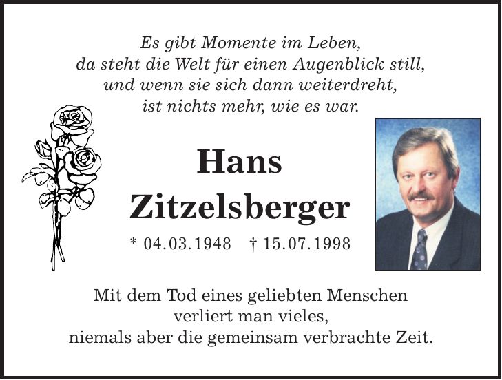 Es gibt Momente im Leben, da steht die Welt für einen Augenblick still, und wenn sie sich dann weiterdreht, ist nichts mehr, wie es war. Hans Zitzelsberger * 04. 03. 1948 + 15. 07. 1998 Mit dem Tod eines geliebten Menschen verliert man vieles, niemals aber die gemeinsam verbrachte Zeit.