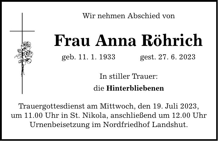 Wir nehmen Abschied von Frau Anna Röhrich geb. 11. 1. 1933 gest. 27. 6. 2023 In stiller Trauer: die Hinterbliebenen Trauergottesdienst am Mittwoch, den 19. Juli 2023, um 11.00 Uhr in St. Nikola, anschließend um 12.00 Uhr Urnenbeisetzung im Nordfriedhof Landshut.