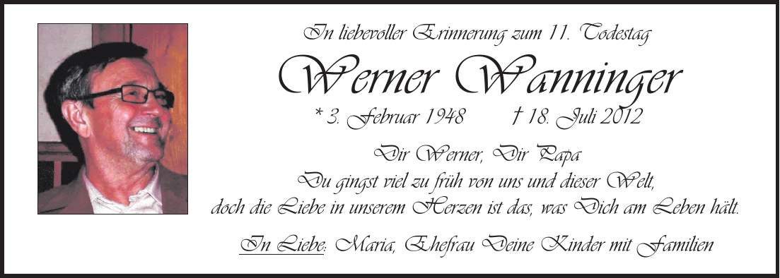 In liebevoller Erinnerung zum 11. Todestag Werner Wanninger * 3. Februar 1948 + 18. Juli 2012 Dir Werner, Dir Papa Du gingst viel zu früh von uns und dieser Welt, doch die Liebe in unserem Herzen ist das, was Dich am Leben hält. In Liebe: Maria, Ehefrau Deine Kinder mit Familien