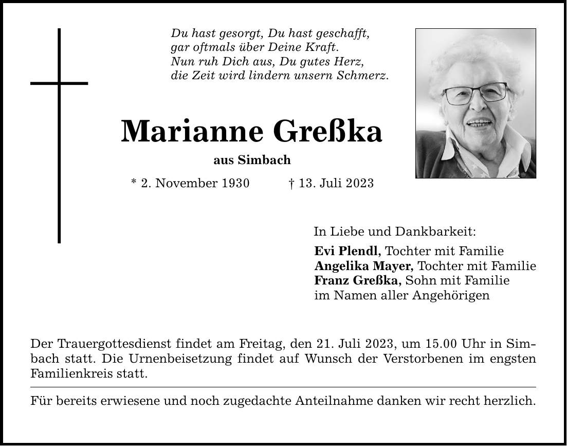 Du hast gesorgt, Du hast geschafft, gar oftmals über Deine Kraft. Nun ruh Dich aus, Du gutes Herz, die Zeit wird lindern unsern Schmerz. Marianne Greßka aus Simbach * 2. November ***. Juli 2023 Der Trauergottesdienst findet am Freitag, den 21. Juli 2023, um 15.00 Uhr in Simbach statt. Die Urnenbeisetzung findet auf Wunsch der Verstorbenen im engsten Familienkreis statt. Für bereits erwiesene und noch zugedachte Anteilnahme danken wir recht herzlich. In Liebe und Dankbarkeit: Evi Plendl, Tochter mit Familie Angelika Mayer, Tochter mit Familie Franz Greßka, Sohn mit Familie im Namen aller Angehörigen