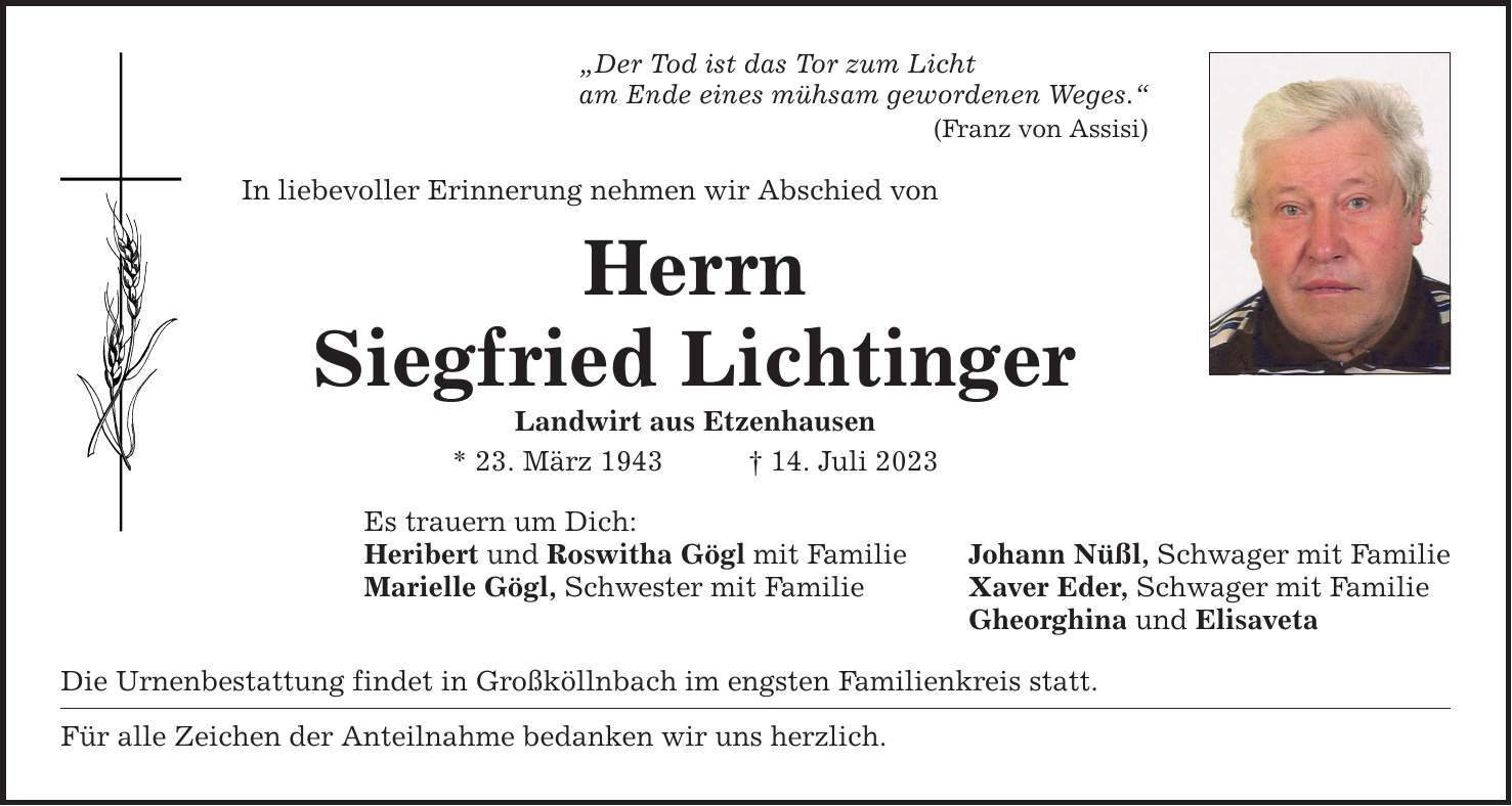 Der Tod ist das Tor zum Licht am Ende eines mühsam gewordenen Weges. (Franz von Assisi) In liebevoller Erinnerung nehmen wir Abschied von Herrn Siegfried Lichtinger Landwirt aus Etzenhausen * 23. März ***. Juli 2023 Es trauern um Dich: Heribert und Roswitha Gögl mit Familie Johann Nüßl, Schwager mit Familie Marielle Gögl, Schwester mit Familie Xaver Eder, Schwager mit Familie Gheorghina und Elisaveta Die Urnenbestattung findet in Großköllnbach im engsten Familienkreis statt. Für alle Zeichen der Anteilnahme bedanken wir uns herzlich.