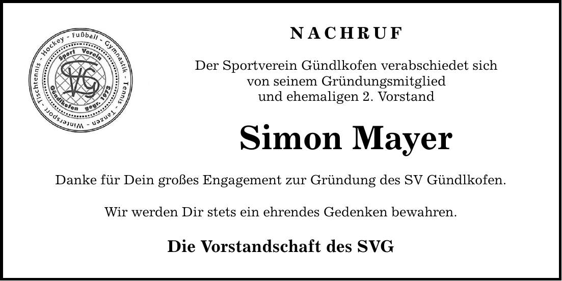 NACHRUF Der Sportverein Gündlkofen verabschiedet sich von seinem Gründungsmitglied und ehemaligen 2. Vorstand Simon Mayer Danke für Dein großes Engagement zur Gründung des SV Gündlkofen. Wir werden Dir stets ein ehrendes Gedenken bewahren. Die Vorstandschaft des SVG