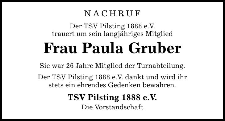 NACHRUF Der TSV Pilsting 1888 e.V. trauert um sein langjähriges Mitglied Frau Paula Gruber Sie war 26 Jahre Mitglied der Turnabteilung. Der TSV Pilsting 1888 e.V. dankt und wird ihr stets ein ehrendes Gedenken bewahren. TSV Pilsting 1888 e.V. Die Vorstandschaft