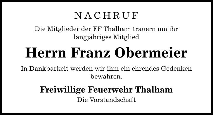 NACHRUF Die Mitglieder der FF Thalham trauern um ihr langjähriges Mitglied Herrn Franz Obermeier In Dankbarkeit werden wir ihm ein ehrendes Gedenken bewahren. Freiwillige Feuerwehr Thalham Die Vorstandschaft