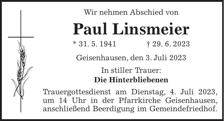 Wir nehmen Abschied von Paul Linsmeier * 31. 5. 1941 + 29. 6. 2023 Geisenhausen, den 3. Juli 2023 In stiller Trauer: Die Hinterbliebenen Trauergottesdienst am Dienstag, 4. Juli 2023, um 14 Uhr in der Pfarrkirche Geisenhausen, anschließend Beerdigung im Gemeindefriedhof.