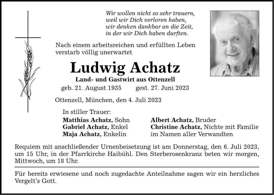 Wir wollen nicht so sehr trauern, weil wir Dich verloren haben, wir denken dankbar an die Zeit, in der wir Dich haben durften. Nach einem arbeitsreichen und erfüllten Leben verstarb völlig unerwartet Ludwig Achatz Land- und Gastwirt aus Ottenzell geb. 21. August 1935 gest. 27. Juni 2023 Ottenzell, München, den 4. Juli 2023 In stiller Trauer: Matthias Achatz, Sohn Albert Achatz, Bruder Gabriel Achatz, Enkel Christine Achatz, Nichte mit Familie Maja Achatz, Enkelin im Namen aller Verwandten Requiem mit anschließender Urnenbeisetzung ist am Donnerstag, den 6. Juli 2023, um 15 Uhr, in der Pfarrkirche Haibühl. Den Sterberosenkranz beten wir morgen, Mittwoch, um 18 Uhr. Für bereits erwiesene und noch zugedachte Anteilnahme sagen wir ein herzliches Vergelts Gott.